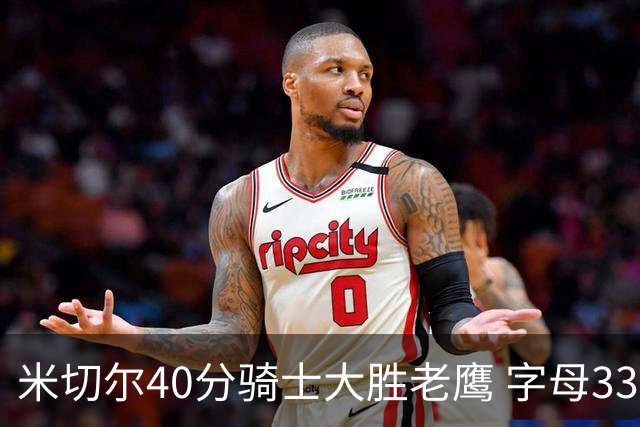 米切尔40分骑士大胜老鹰 字母33+10雄鹿灭热火